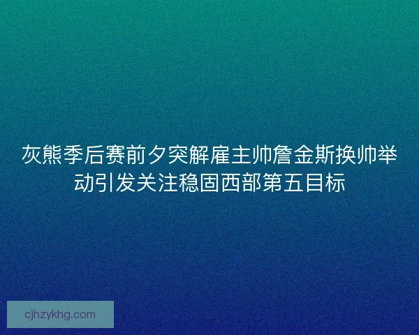 灰熊季后赛前夕突解雇主帅詹金斯换帅举动引发关注稳固西部第五目标
