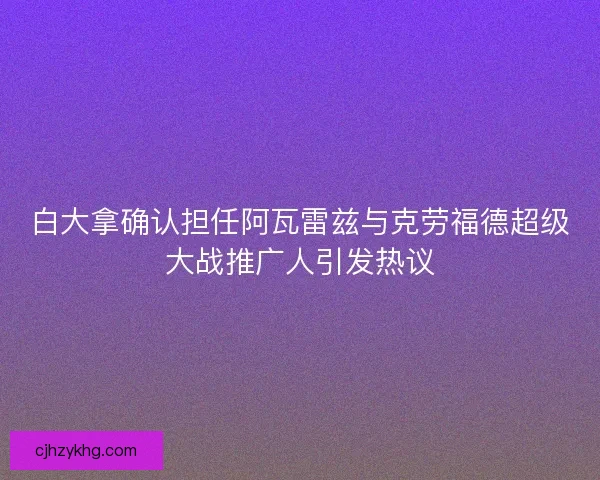 白大拿确认担任阿瓦雷兹与克劳福德超级大战推广人引发热议