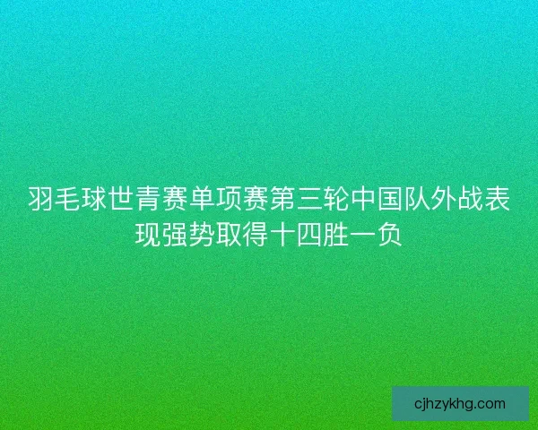 羽毛球世青赛单项赛第三轮中国队外战表现强势取得十四胜一负