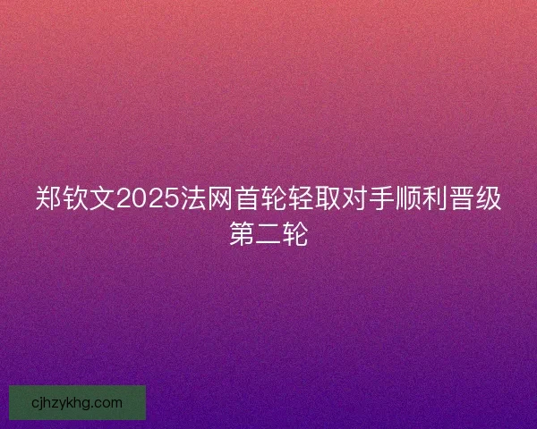 郑钦文2025法网首轮轻取对手顺利晋级第二轮