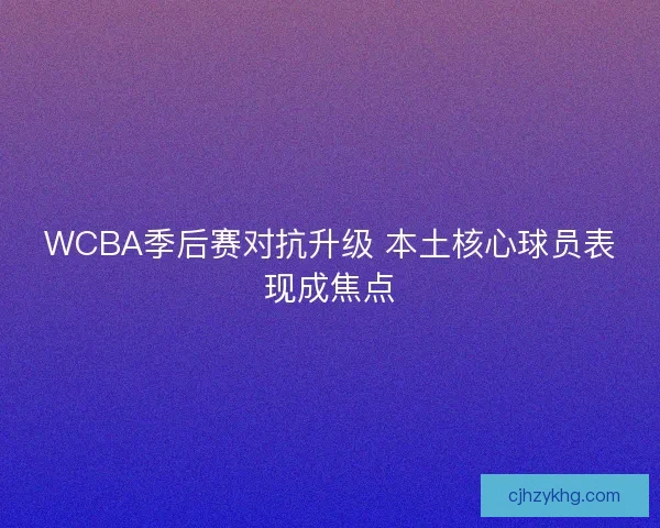 WCBA季后赛对抗升级 本土核心球员表现成焦点