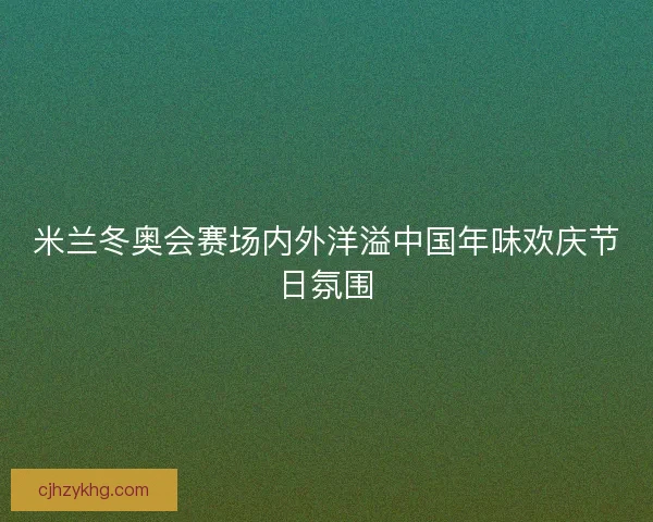 米兰冬奥会赛场内外洋溢中国年味欢庆节日氛围