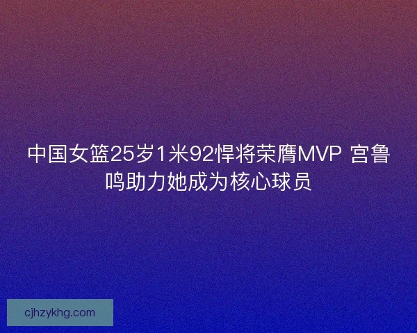 中国女篮25岁1米92悍将荣膺MVP 宫鲁鸣助力她成为核心球员