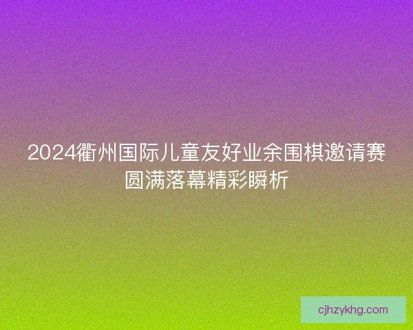 2024衢州国际儿童友好业余围棋邀请赛圆满落幕精彩瞬析
