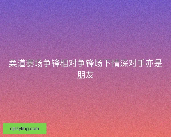 柔道赛场争锋相对争锋场下情深对手亦是朋友