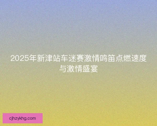 2025年新津站车迷赛激情鸣笛点燃速度与激情盛宴