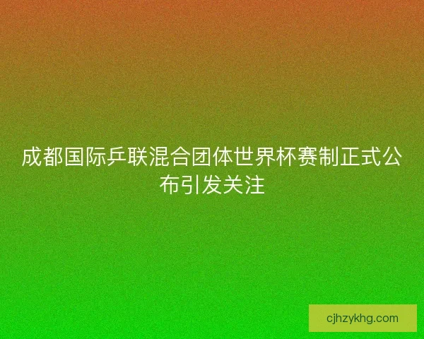 成都国际乒联混合团体世界杯赛制正式公布引发关注