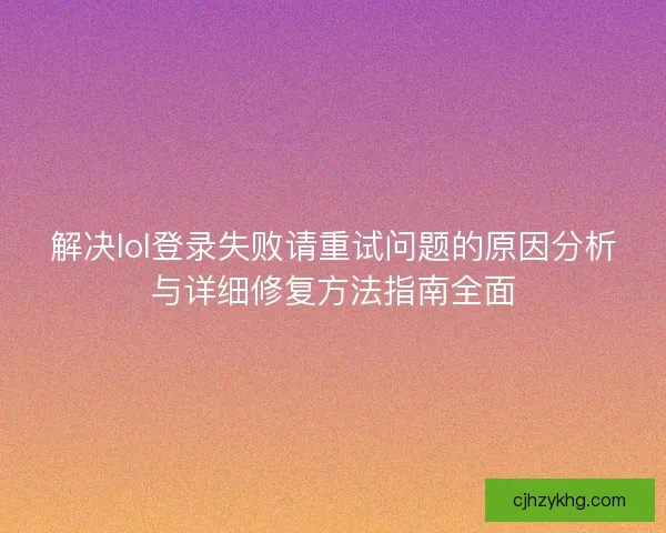 解决lol登录失败请重试问题的原因分析与详细修复方法指南全面