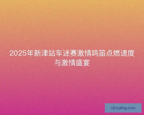 2025年新津站车迷赛激情鸣笛点燃速度与激情盛宴