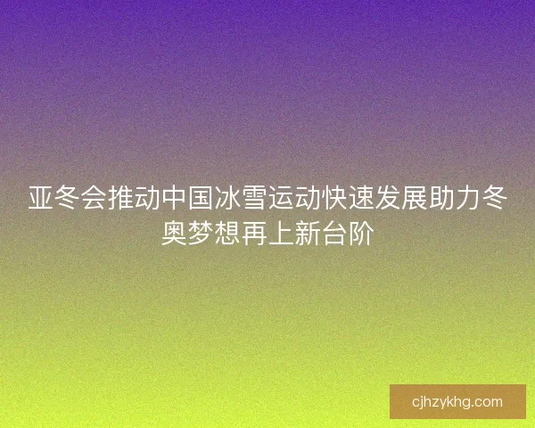 亚冬会推动中国冰雪运动快速发展助力冬奥梦想再上新台阶
