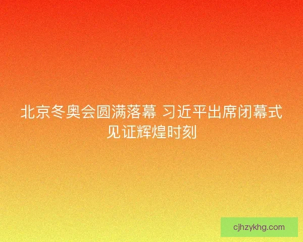北京冬奥会圆满落幕 习近平出席闭幕式见证辉煌时刻
