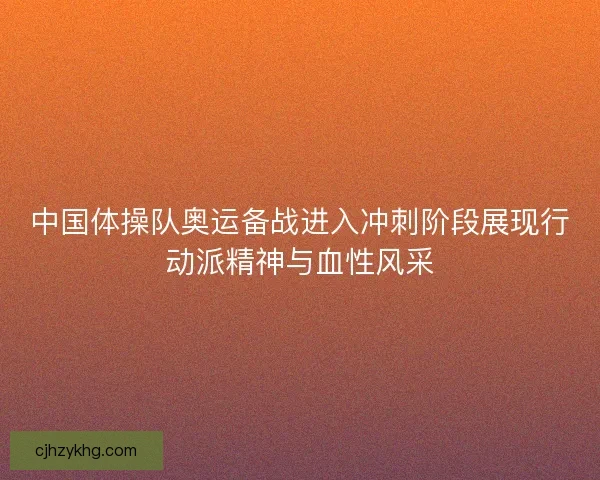中国体操队奥运备战进入冲刺阶段展现行动派精神与血性风采